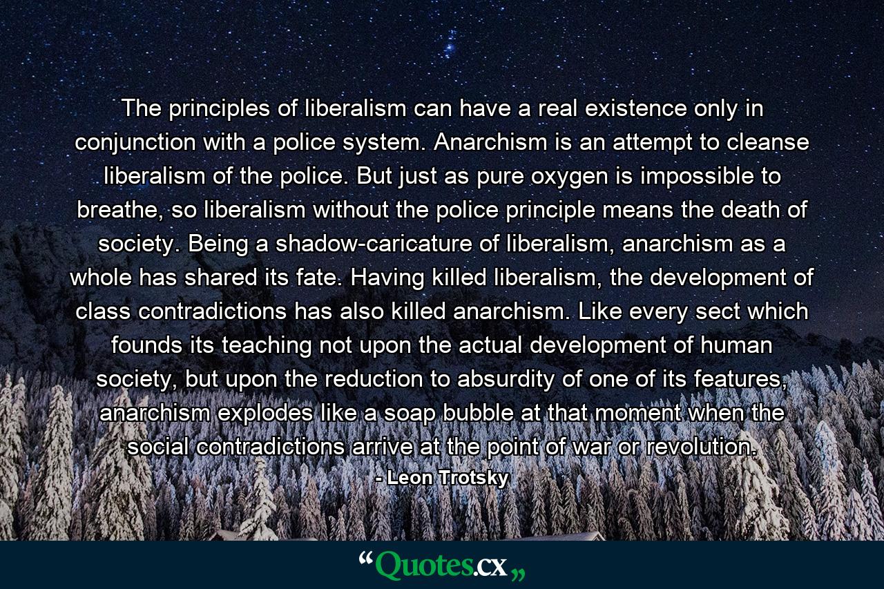 The principles of liberalism can have a real existence only in conjunction with a police system. Anarchism is an attempt to cleanse liberalism of the police. But just as pure oxygen is impossible to breathe, so liberalism without the police principle means the death of society. Being a shadow-caricature of liberalism, anarchism as a whole has shared its fate. Having killed liberalism, the development of class contradictions has also killed anarchism. Like every sect which founds its teaching not upon the actual development of human society, but upon the reduction to absurdity of one of its features, anarchism explodes like a soap bubble at that moment when the social contradictions arrive at the point of war or revolution. - Quote by Leon Trotsky