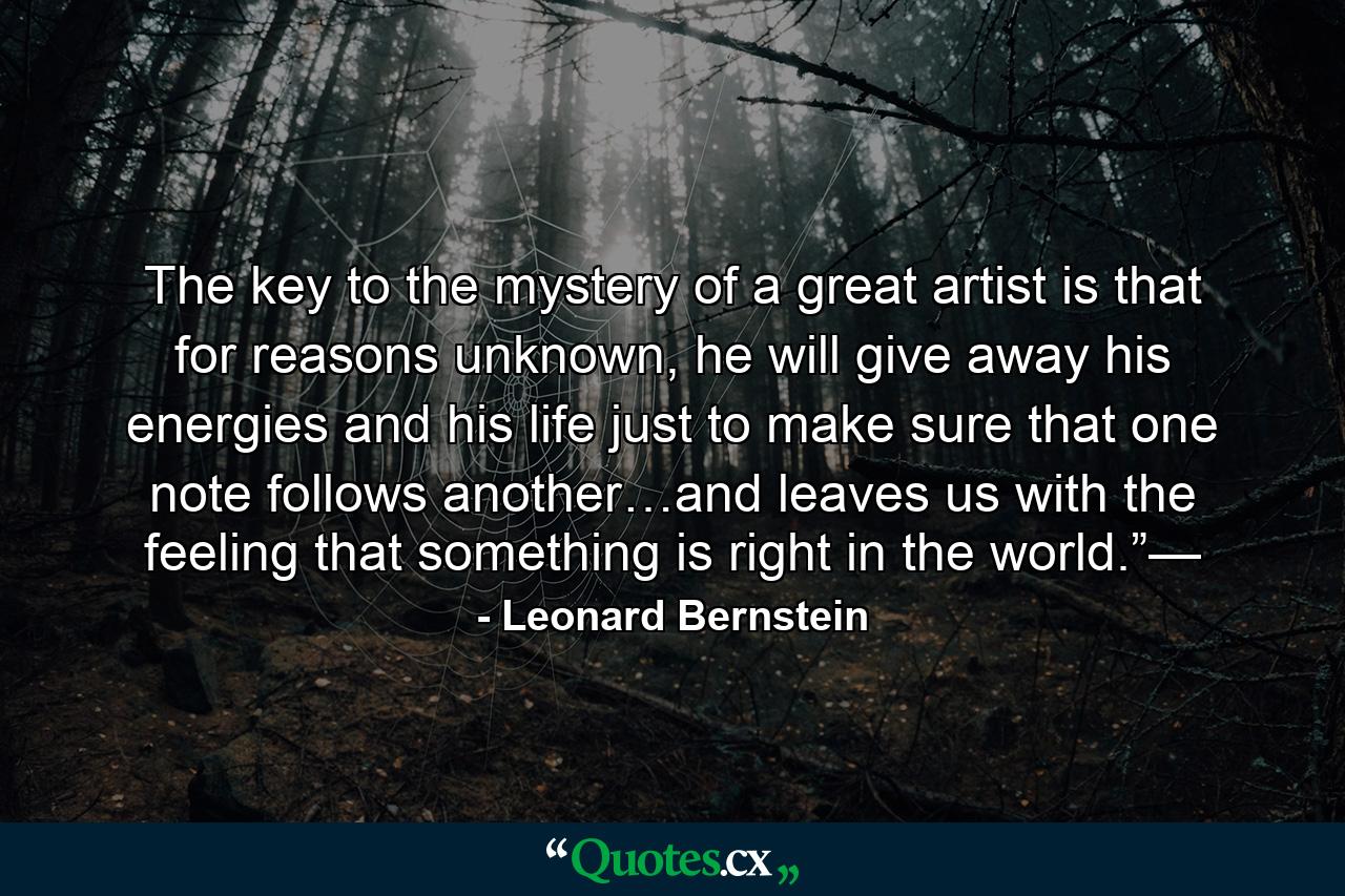 The key to the mystery of a great artist is that for reasons unknown, he will give away his energies and his life just to make sure that one note follows another…and leaves us with the feeling that something is right in the world.”— - Quote by Leonard Bernstein