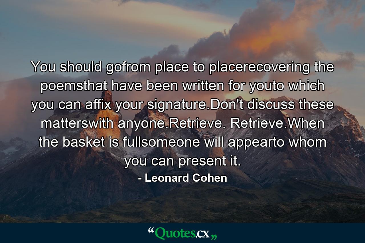 You should gofrom place to placerecovering the poemsthat have been written for youto which you can affix your signature.Don't discuss these matterswith anyone.Retrieve. Retrieve.When the basket is fullsomeone will appearto whom you can present it. - Quote by Leonard Cohen