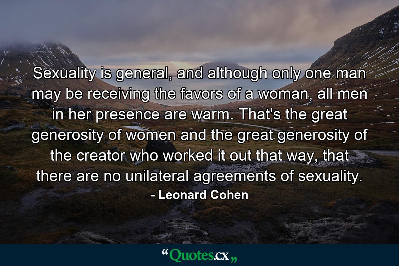 Sexuality is general, and although only one man may be receiving the favors of a woman, all men in her presence are warm. That's the great generosity of women and the great generosity of the creator who worked it out that way, that there are no unilateral agreements of sexuality. - Quote by Leonard Cohen