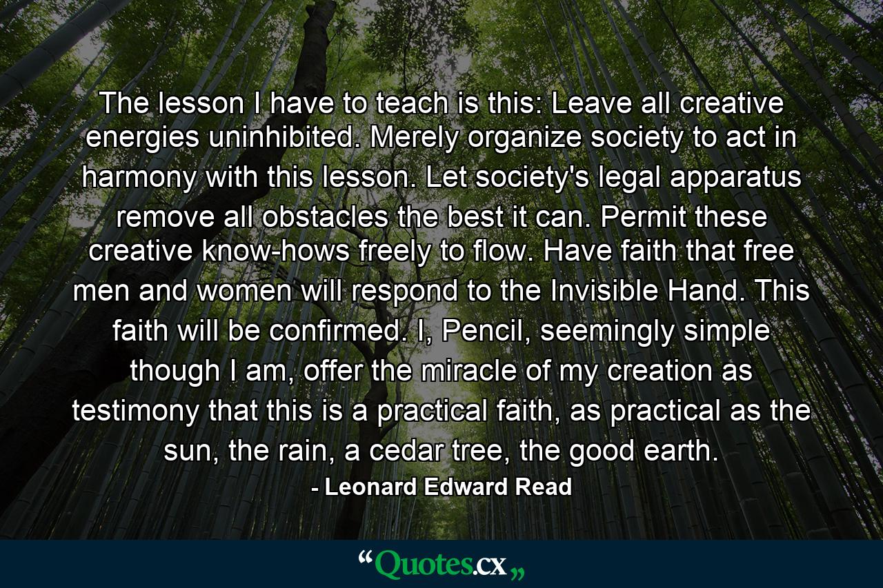 The lesson I have to teach is this: Leave all creative energies uninhibited. Merely organize society to act in harmony with this lesson. Let society's legal apparatus remove all obstacles the best it can. Permit these creative know-hows freely to flow. Have faith that free men and women will respond to the Invisible Hand. This faith will be confirmed. I, Pencil, seemingly simple though I am, offer the miracle of my creation as testimony that this is a practical faith, as practical as the sun, the rain, a cedar tree, the good earth. - Quote by Leonard Edward Read