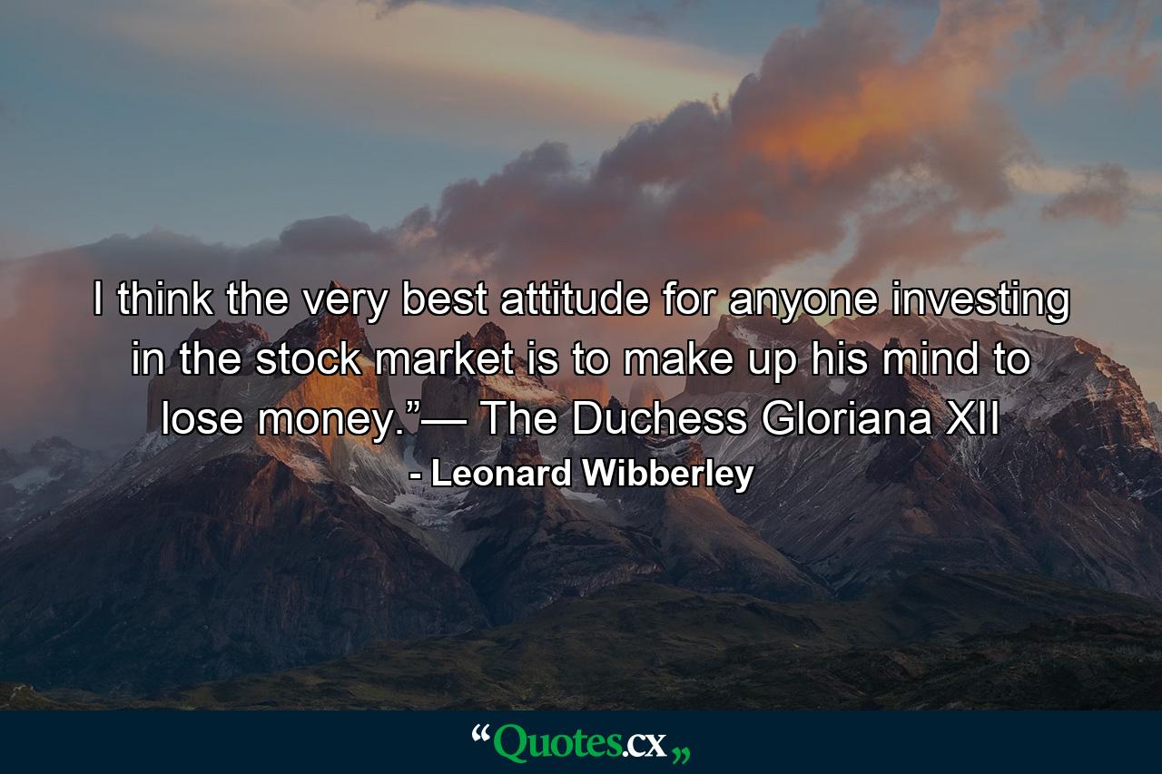 I think the very best attitude for anyone investing in the stock market is to make up his mind to lose money.”— The Duchess Gloriana XII - Quote by Leonard Wibberley