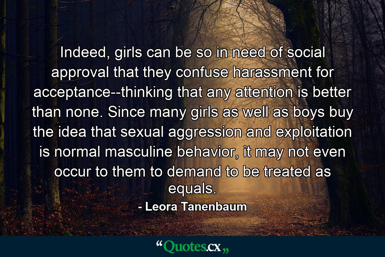 Indeed, girls can be so in need of social approval that they confuse harassment for acceptance--thinking that any attention is better than none. Since many girls as well as boys buy the idea that sexual aggression and exploitation is normal masculine behavior, it may not even occur to them to demand to be treated as equals. - Quote by Leora Tanenbaum