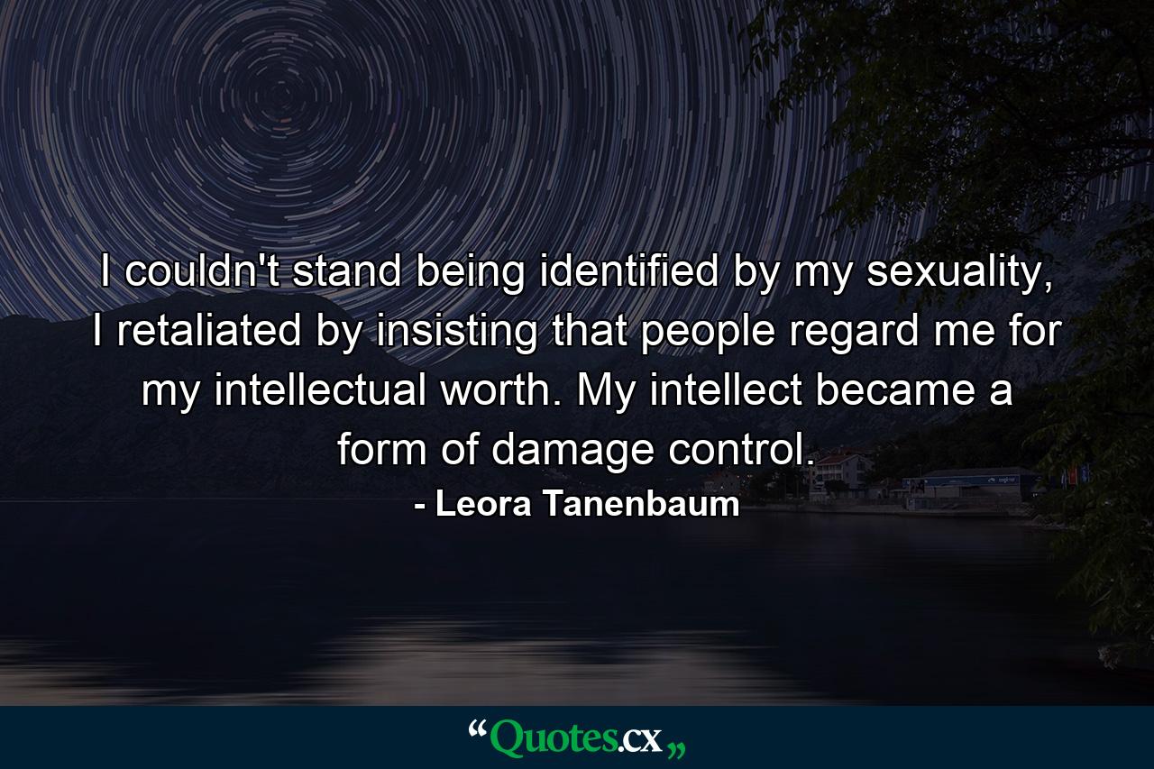 I couldn't stand being identified by my sexuality, I retaliated by insisting that people regard me for my intellectual worth. My intellect became a form of damage control. - Quote by Leora Tanenbaum