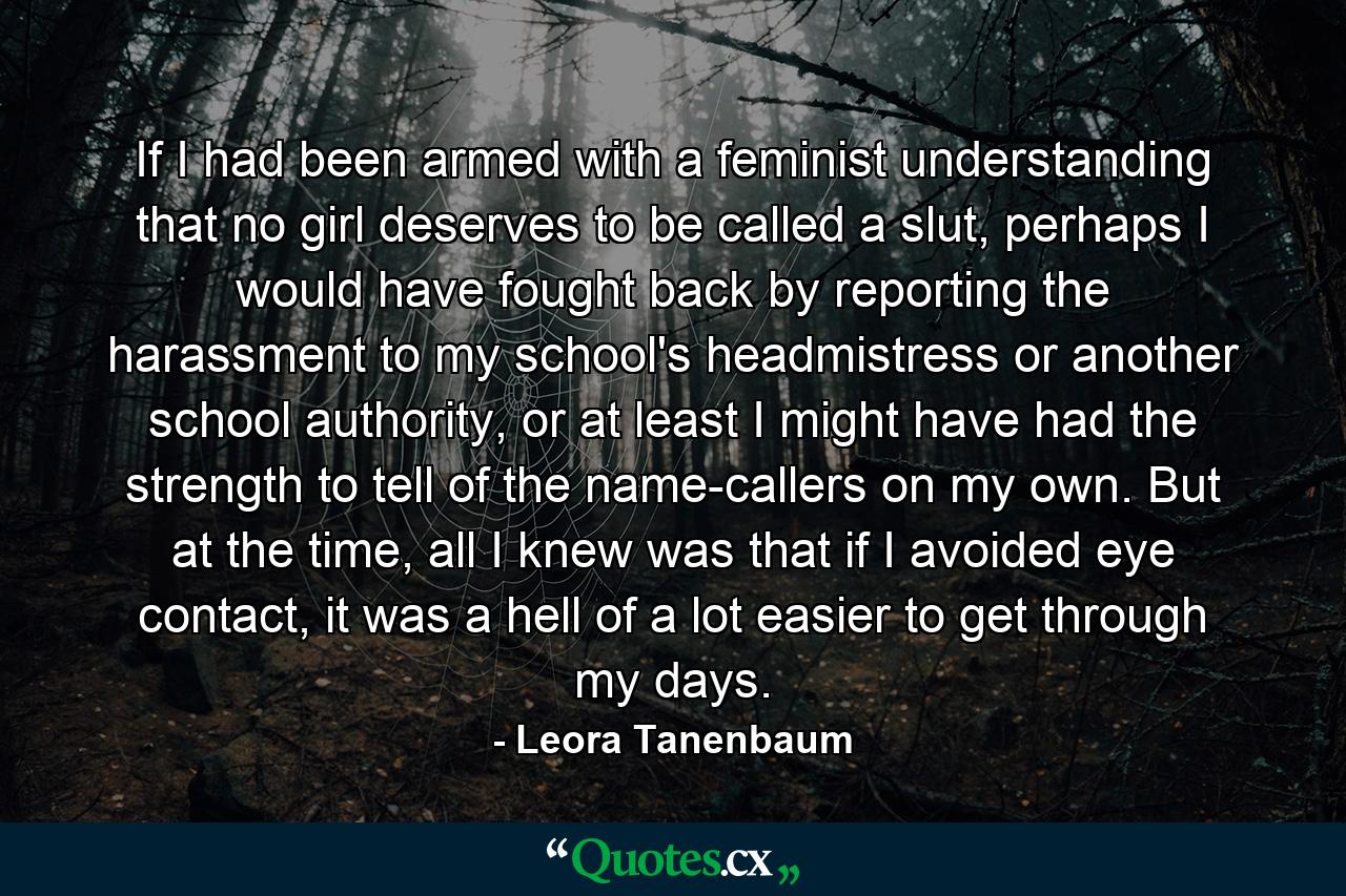 If I had been armed with a feminist understanding that no girl deserves to be called a slut, perhaps I would have fought back by reporting the harassment to my school's headmistress or another school authority, or at least I might have had the strength to tell of the name-callers on my own. But at the time, all I knew was that if I avoided eye contact, it was a hell of a lot easier to get through my days. - Quote by Leora Tanenbaum