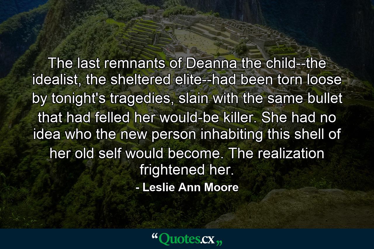 The last remnants of Deanna the child--the idealist, the sheltered elite--had been torn loose by tonight's tragedies, slain with the same bullet that had felled her would-be killer. She had no idea who the new person inhabiting this shell of her old self would become. The realization frightened her. - Quote by Leslie Ann Moore