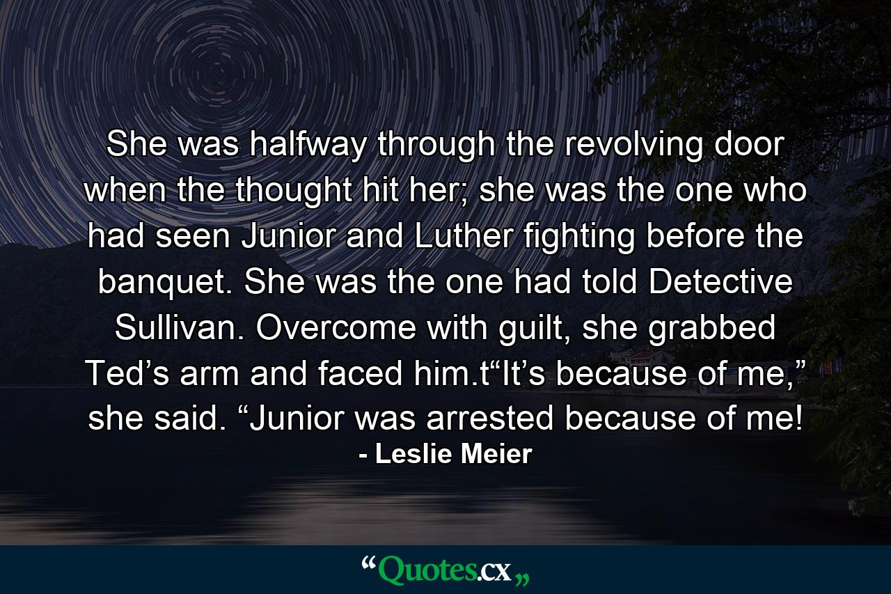 She was halfway through the revolving door when the thought hit her; she was the one who had seen Junior and Luther fighting before the banquet. She was the one had told Detective Sullivan. Overcome with guilt, she grabbed Ted’s arm and faced him.t“It’s because of me,” she said. “Junior was arrested because of me! - Quote by Leslie Meier