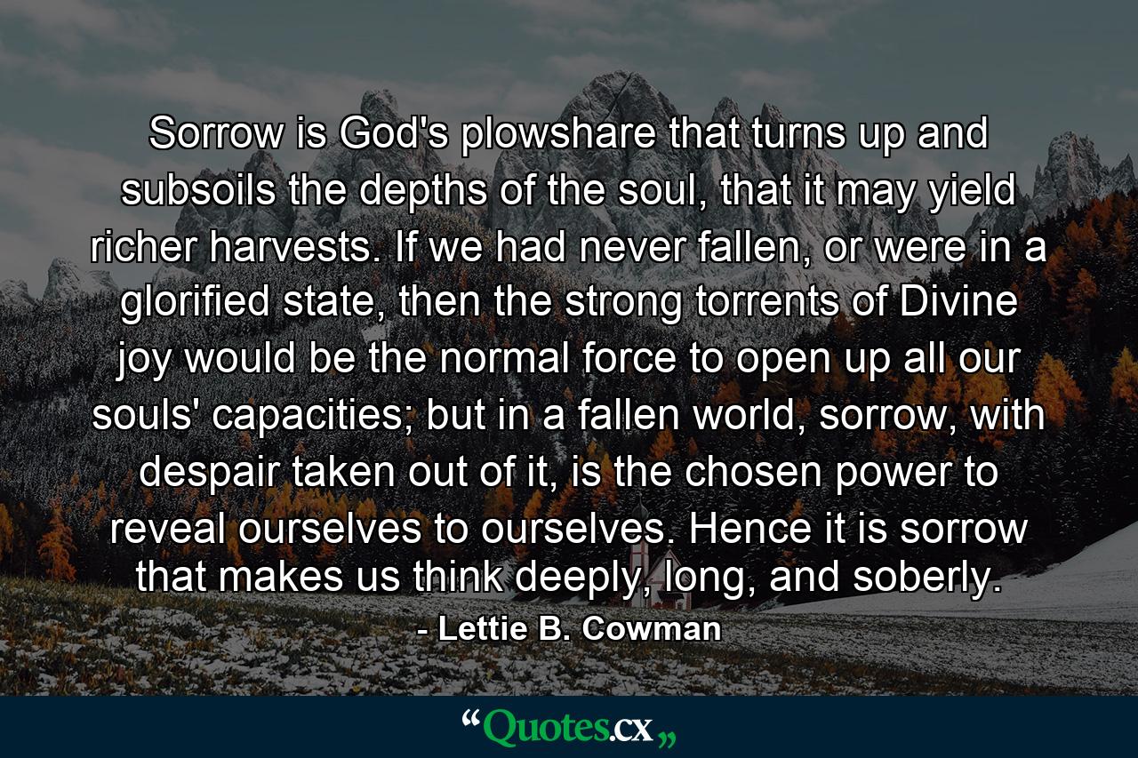 Sorrow is God's plowshare that turns up and subsoils the depths of the soul, that it may yield richer harvests. If we had never fallen, or were in a glorified state, then the strong torrents of Divine joy would be the normal force to open up all our souls' capacities; but in a fallen world, sorrow, with despair taken out of it, is the chosen power to reveal ourselves to ourselves. Hence it is sorrow that makes us think deeply, long, and soberly. - Quote by Lettie B. Cowman