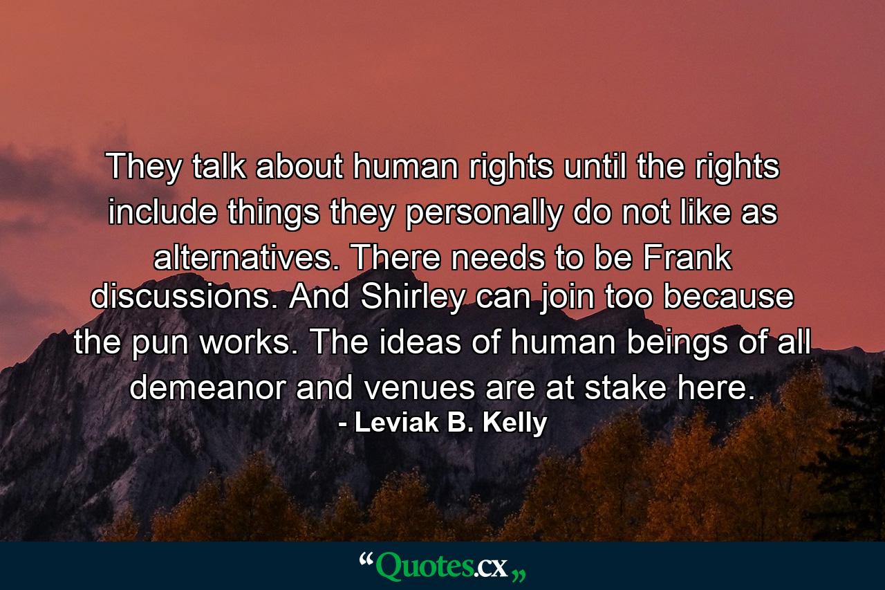 They talk about human rights until the rights include things they personally do not like as alternatives. There needs to be Frank discussions. And Shirley can join too because the pun works. The ideas of human beings of all demeanor and venues are at stake here. - Quote by Leviak B. Kelly