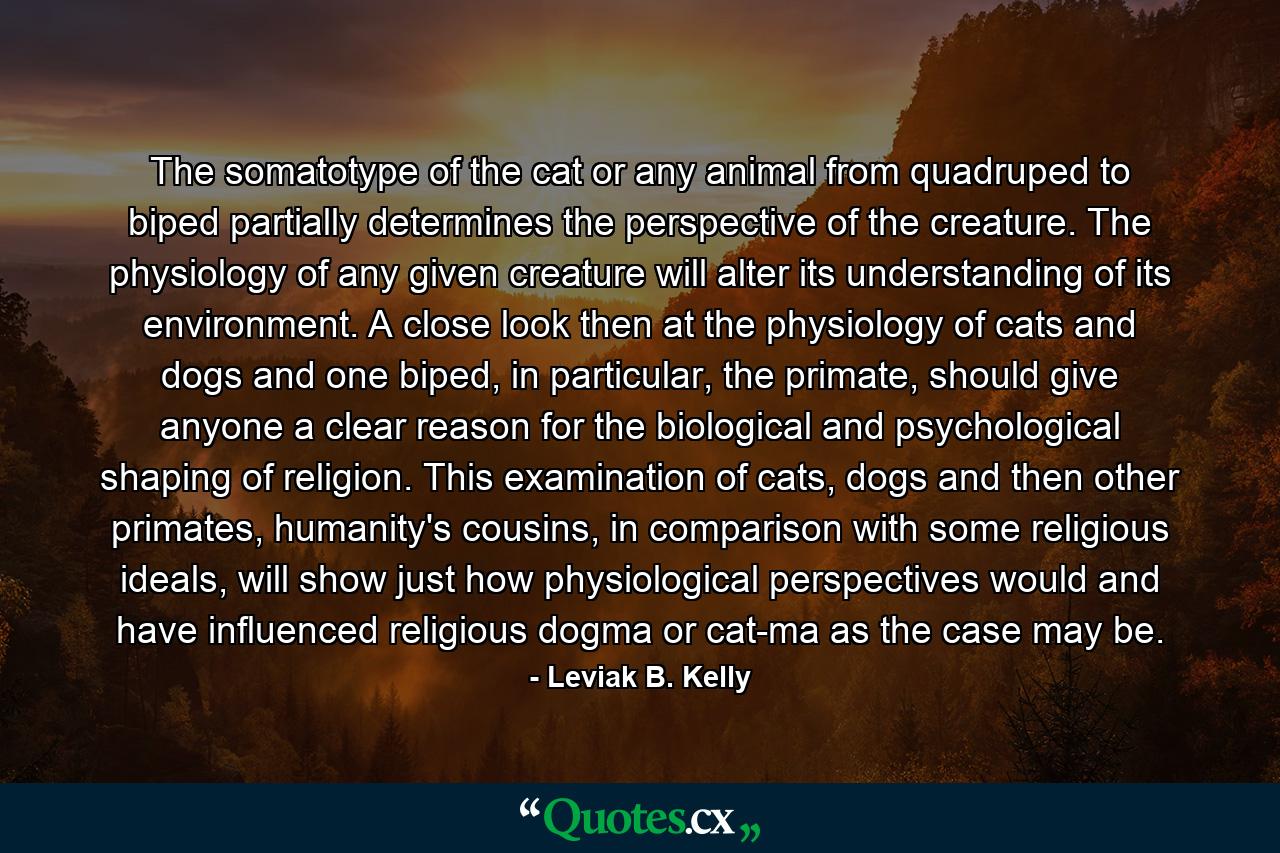 The somatotype of the cat or any animal from quadruped to biped partially determines the perspective of the creature. The physiology of any given creature will alter its understanding of its environment. A close look then at the physiology of cats and dogs and one biped, in particular, the primate, should give anyone a clear reason for the biological and psychological shaping of religion. This examination of cats, dogs and then other primates, humanity's cousins, in comparison with some religious ideals, will show just how physiological perspectives would and have influenced religious dogma or cat-ma as the case may be. - Quote by Leviak B. Kelly