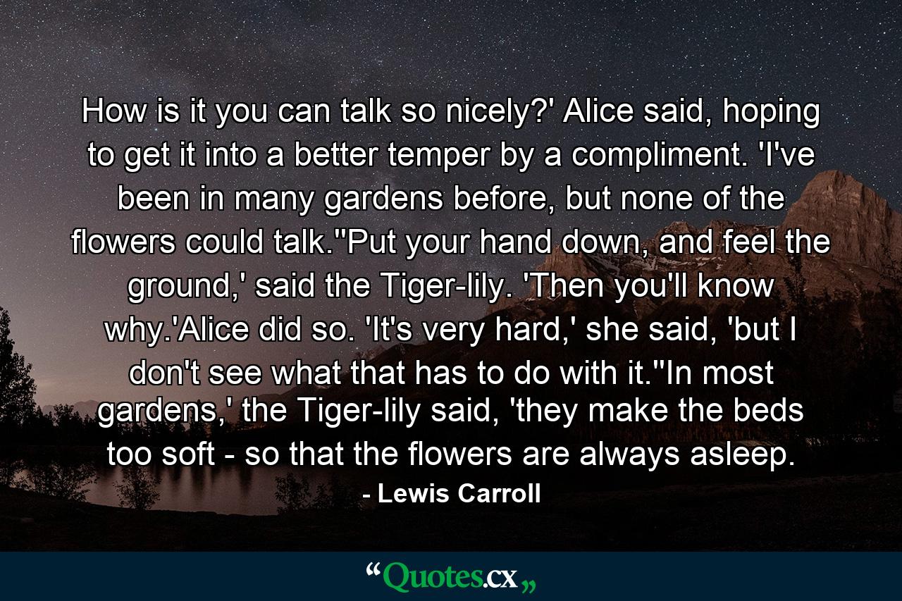 How is it you can talk so nicely?' Alice said, hoping to get it into a better temper by a compliment. 'I've been in many gardens before, but none of the flowers could talk.''Put your hand down, and feel the ground,' said the Tiger-lily. 'Then you'll know why.'Alice did so. 'It's very hard,' she said, 'but I don't see what that has to do with it.''In most gardens,' the Tiger-lily said, 'they make the beds too soft - so that the flowers are always asleep. - Quote by Lewis Carroll