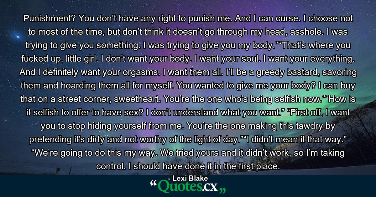 Punishment? You don’t have any right to punish me. And I can curse. I choose not to most of the time, but don’t think it doesn’t go through my head, asshole. I was trying to give you something. I was trying to give you my body.”“That’s where you fucked up, little girl. I don’t want your body. I want your soul. I want your everything. And I definitely want your orgasms. I want them all. I’ll be a greedy bastard, savoring them and hoarding them all for myself. You wanted to give me your body? I can buy that on a street corner, sweetheart. You’re the one who’s being selfish now.”“How is it selfish to offer to have sex? I don’t understand what you want.” “First off, I want you to stop hiding yourself from me. You’re the one making this tawdry by pretending it’s dirty and not worthy of the light of day.”“I didn’t mean it that way.” “We’re going to do this my way. We tried yours and it didn’t work, so I’m taking control. I should have done it in the first place. - Quote by Lexi Blake