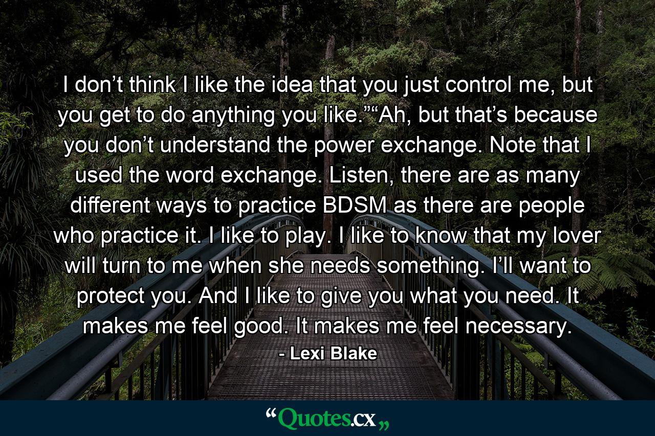 I don’t think I like the idea that you just control me, but you get to do anything you like.”“Ah, but that’s because you don’t understand the power exchange. Note that I used the word exchange. Listen, there are as many different ways to practice BDSM as there are people who practice it. I like to play. I like to know that my lover will turn to me when she needs something. I’ll want to protect you. And I like to give you what you need. It makes me feel good. It makes me feel necessary. - Quote by Lexi Blake