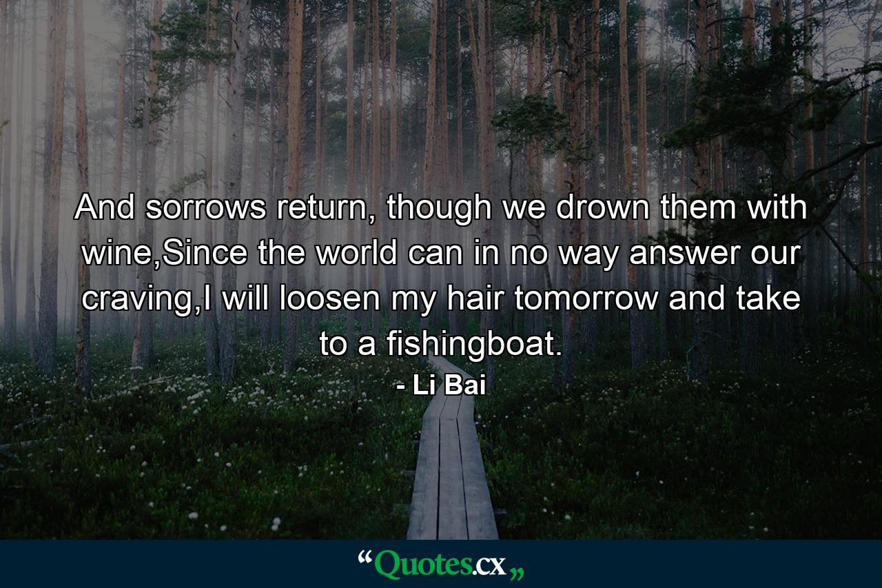 And sorrows return, though we drown them with wine,Since the world can in no way answer our craving,I will loosen my hair tomorrow and take to a fishingboat. - Quote by Li Bai