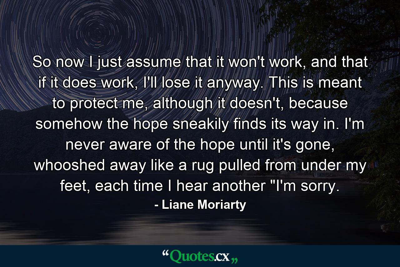 So now I just assume that it won't work, and that if it does work, I'll lose it anyway. This is meant to protect me, although it doesn't, because somehow the hope sneakily finds its way in. I'm never aware of the hope until it's gone, whooshed away like a rug pulled from under my feet, each time I hear another 