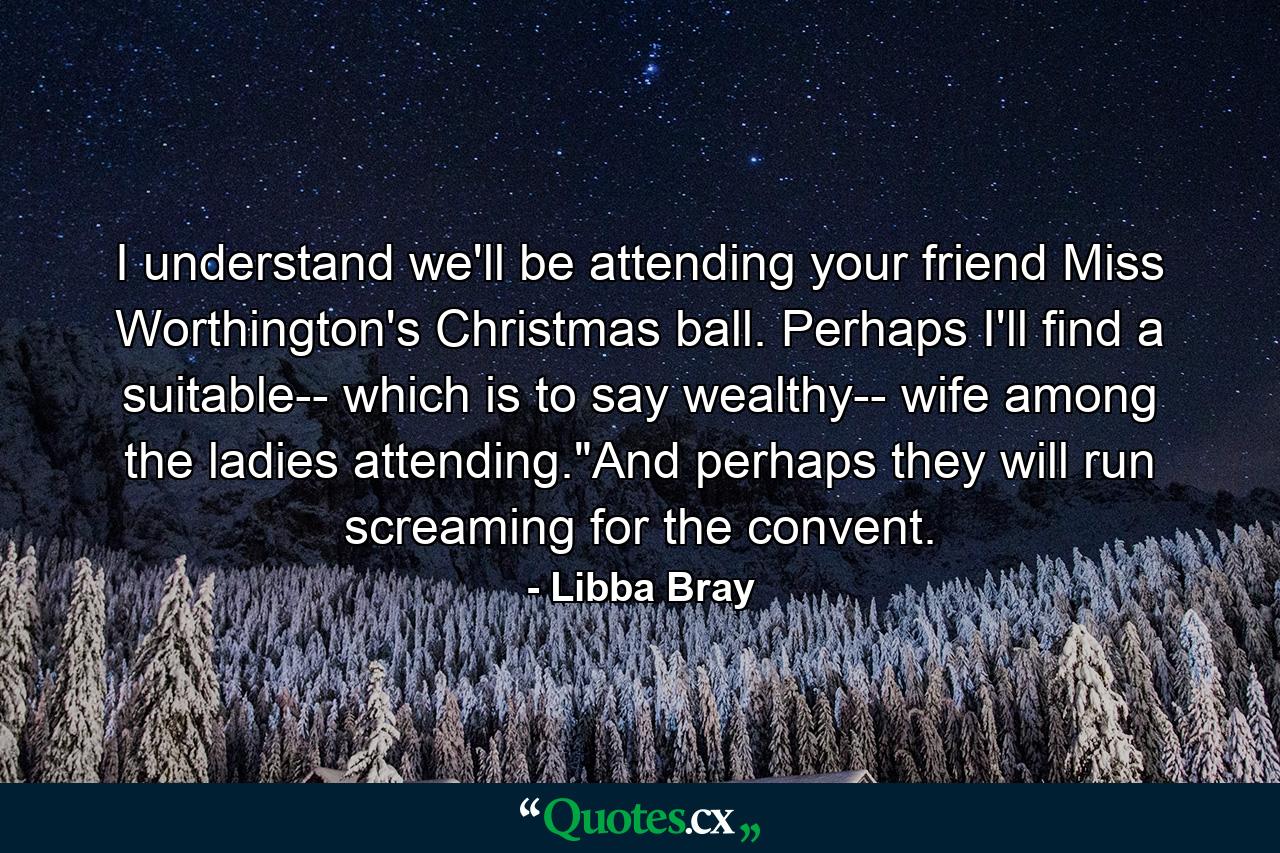 I understand we'll be attending your friend Miss Worthington's Christmas ball. Perhaps I'll find a suitable-- which is to say wealthy-- wife among the ladies attending.