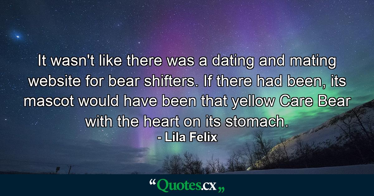 It wasn't like there was a dating and mating website for bear shifters. If there had been, its mascot would have been that yellow Care Bear with the heart on its stomach. - Quote by Lila Felix