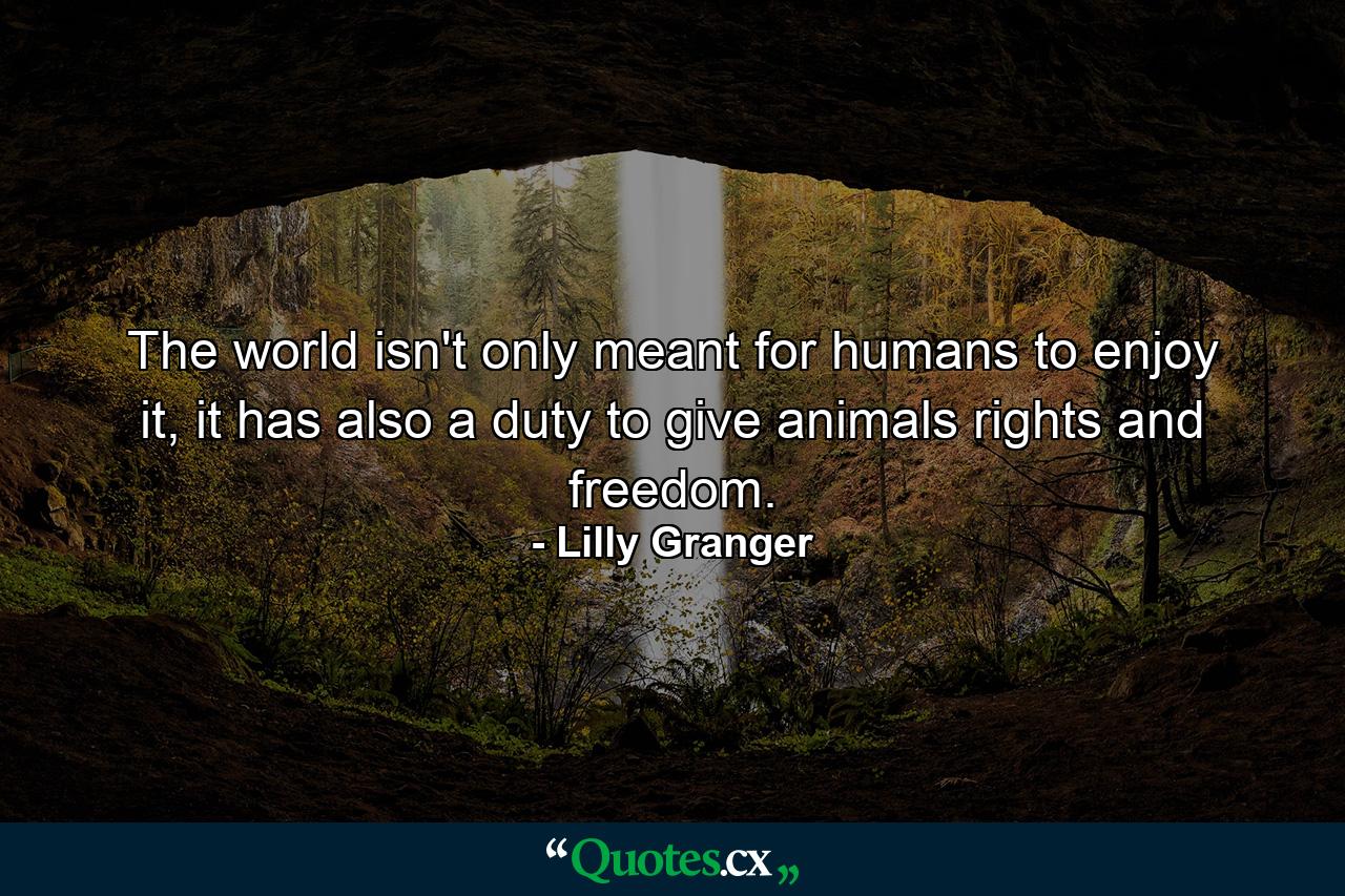 The world isn't only meant for humans to enjoy it, it has also a duty to give animals rights and freedom. - Quote by Lilly Granger