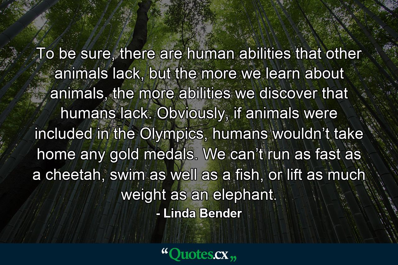 To be sure, there are human abilities that other animals lack, but the more we learn about animals, the more abilities we discover that humans lack. Obviously, if animals were included in the Olympics, humans wouldn’t take home any gold medals. We can’t run as fast as a cheetah, swim as well as a fish, or lift as much weight as an elephant. - Quote by Linda Bender