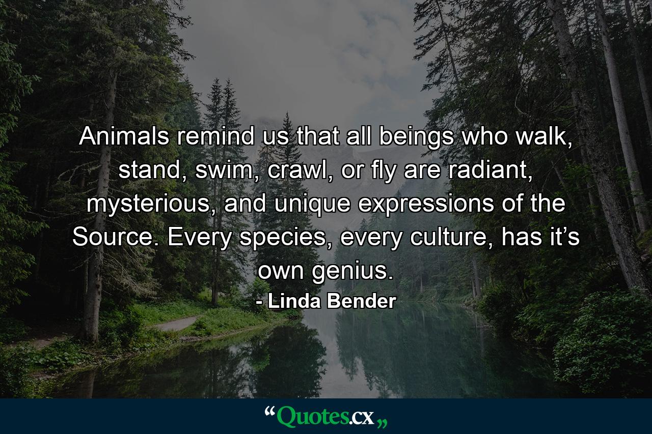 Animals remind us that all beings who walk, stand, swim, crawl, or fly are radiant, mysterious, and unique expressions of the Source. Every species, every culture, has it’s own genius. - Quote by Linda Bender