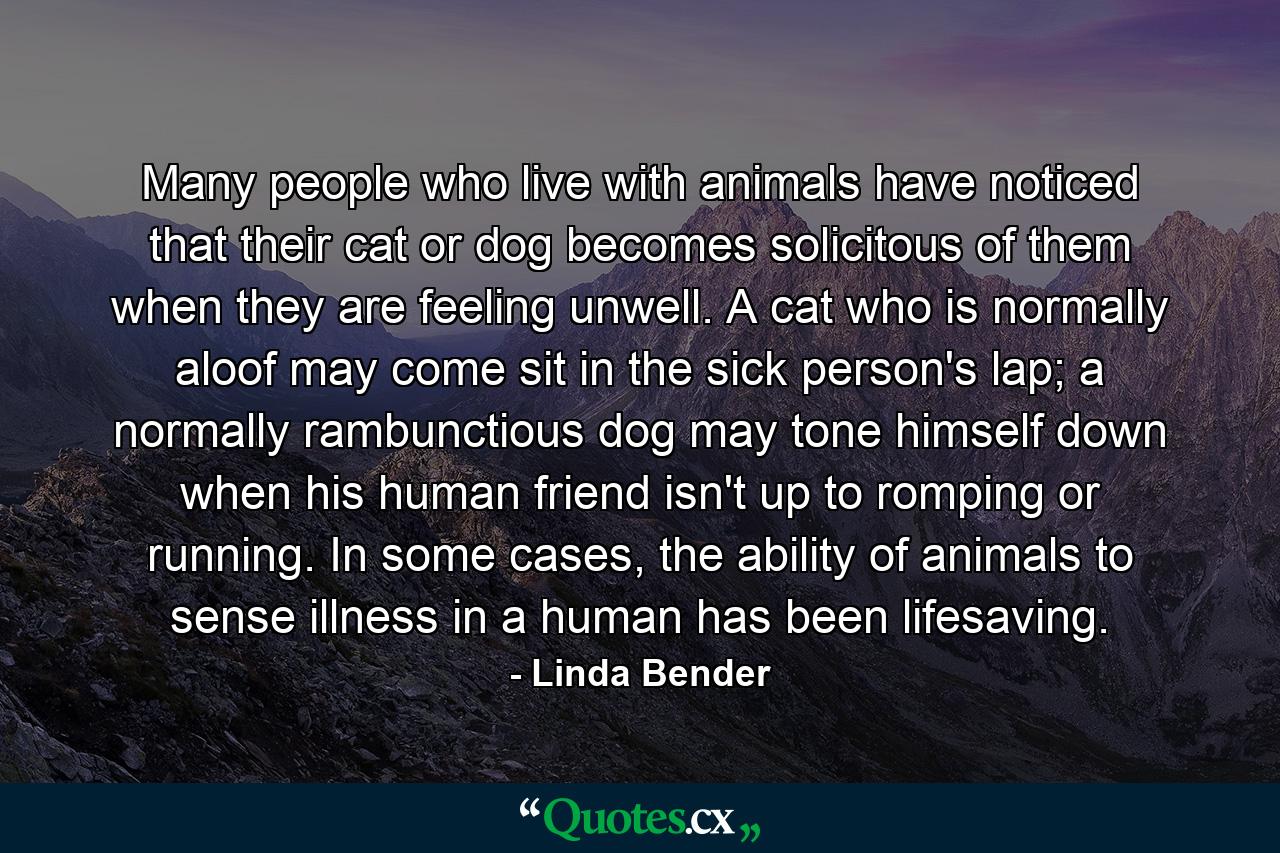 Many people who live with animals have noticed that their cat or dog becomes solicitous of them when they are feeling unwell. A cat who is normally aloof may come sit in the sick person's lap; a normally rambunctious dog may tone himself down when his human friend isn't up to romping or running. In some cases, the ability of animals to sense illness in a human has been lifesaving. - Quote by Linda Bender