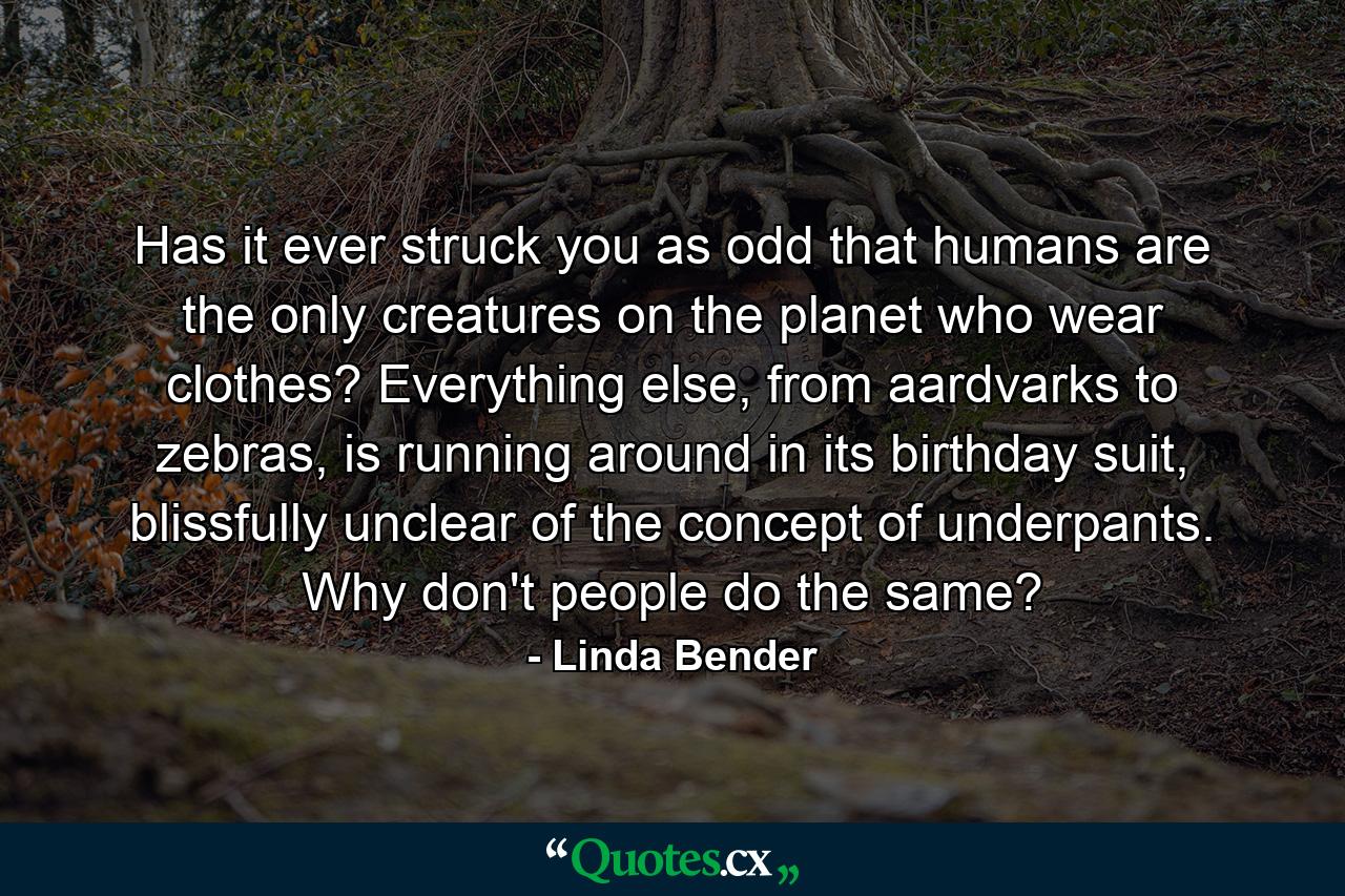 Has it ever struck you as odd that humans are the only creatures on the planet who wear clothes? Everything else, from aardvarks to zebras, is running around in its birthday suit, blissfully unclear of the concept of underpants. Why don't people do the same? - Quote by Linda Bender