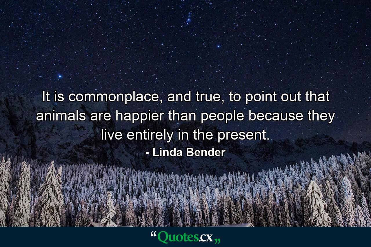 It is commonplace, and true, to point out that animals are happier than people because they live entirely in the present. - Quote by Linda Bender