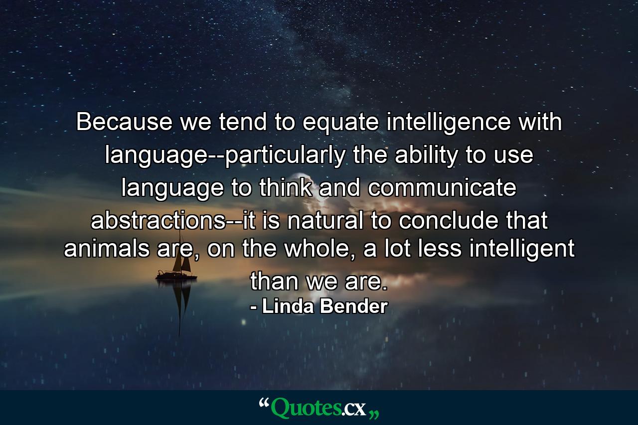 Because we tend to equate intelligence with language--particularly the ability to use language to think and communicate abstractions--it is natural to conclude that animals are, on the whole, a lot less intelligent than we are. - Quote by Linda Bender