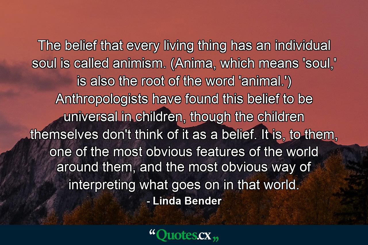 The belief that every living thing has an individual soul is called animism. (Anima, which means 'soul,' is also the root of the word 'animal.') Anthropologists have found this belief to be universal in children, though the children themselves don't think of it as a belief. It is, to them, one of the most obvious features of the world around them, and the most obvious way of interpreting what goes on in that world. - Quote by Linda Bender