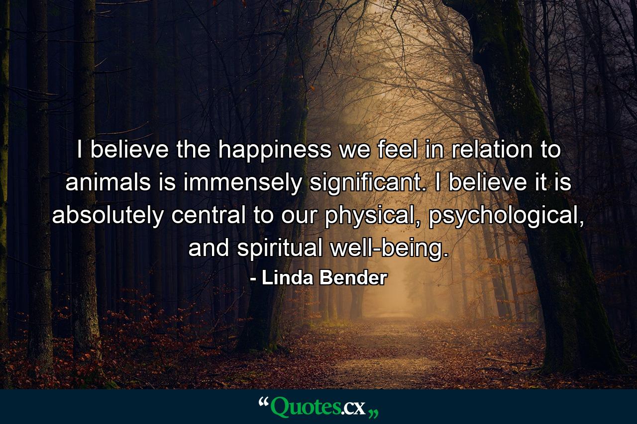 I believe the happiness we feel in relation to animals is immensely significant. I believe it is absolutely central to our physical, psychological, and spiritual well-being. - Quote by Linda Bender