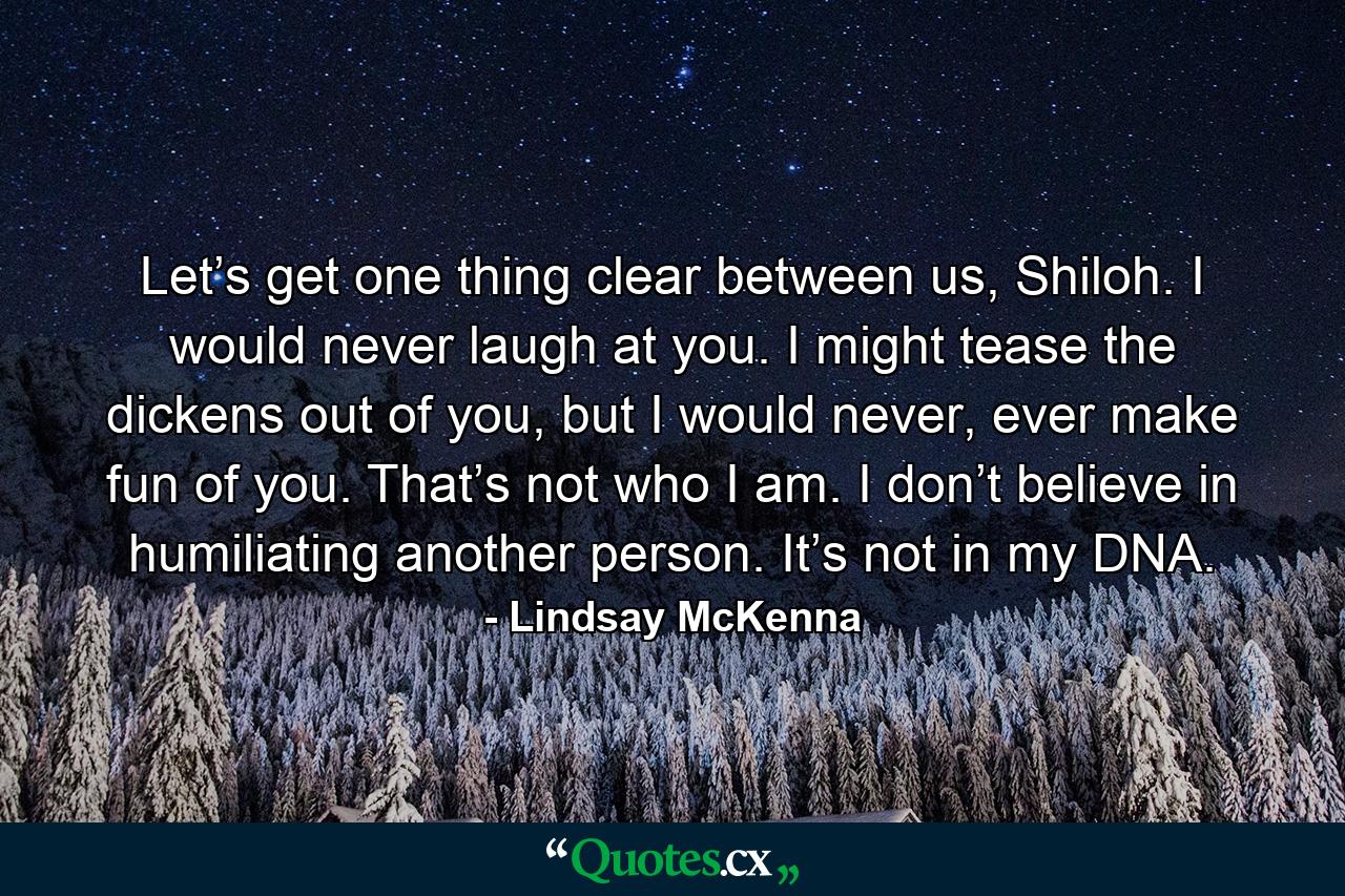 Let’s get one thing clear between us, Shiloh. I would never laugh at you. I might tease the dickens out of you, but I would never, ever make fun of you. That’s not who I am. I don’t believe in humiliating another person. It’s not in my DNA. - Quote by Lindsay McKenna