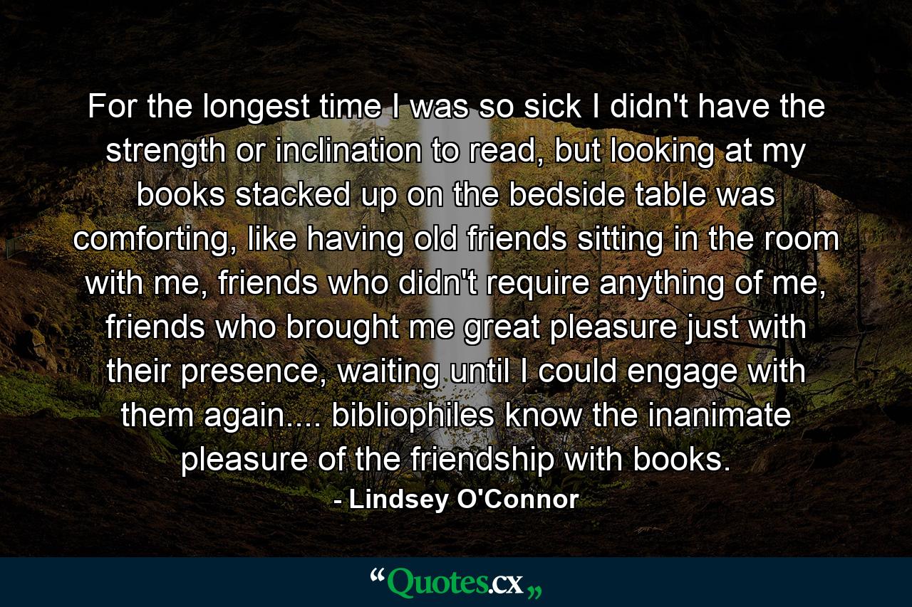 For the longest time I was so sick I didn't have the strength or inclination to read, but looking at my books stacked up on the bedside table was comforting, like having old friends sitting in the room with me, friends who didn't require anything of me, friends who brought me great pleasure just with their presence, waiting until I could engage with them again.... bibliophiles know the inanimate pleasure of the friendship with books. - Quote by Lindsey O'Connor