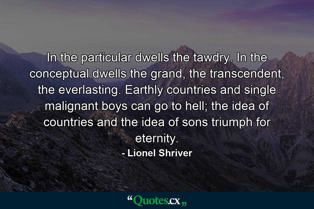 In the particular dwells the tawdry. In the conceptual dwells the grand, the transcendent, the everlasting. Earthly countries and single malignant boys can go to hell; the idea of countries and the idea of sons triumph for eternity. - Quote by Lionel Shriver