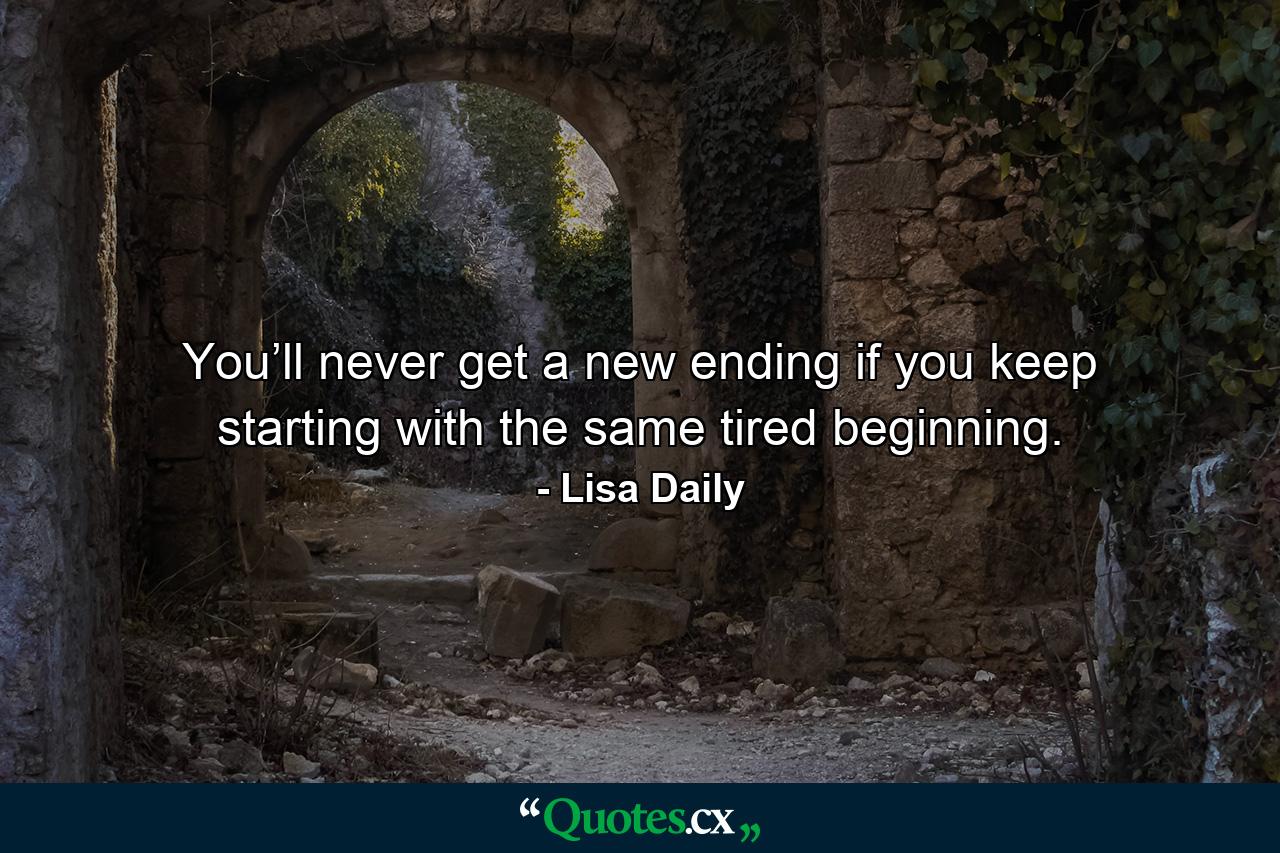 You’ll never get a new ending if you keep starting with the same tired beginning. - Quote by Lisa Daily