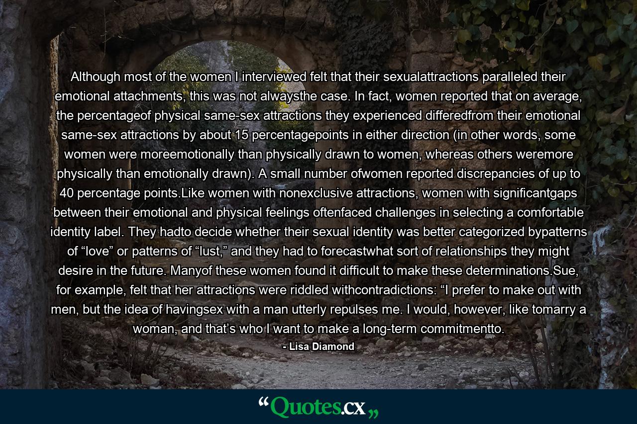 Although most of the women I interviewed felt that their sexualattractions paralleled their emotional attachments, this was not alwaysthe case. In fact, women reported that on average, the percentageof physical same-sex attractions they experienced differedfrom their emotional same-sex attractions by about 15 percentagepoints in either direction (in other words, some women were moreemotionally than physically drawn to women, whereas others weremore physically than emotionally drawn). A small number ofwomen reported discrepancies of up to 40 percentage points.Like women with nonexclusive attractions, women with significantgaps between their emotional and physical feelings oftenfaced challenges in selecting a comfortable identity label. They hadto decide whether their sexual identity was better categorized bypatterns of “love” or patterns of “lust,” and they had to forecastwhat sort of relationships they might desire in the future. Manyof these women found it difficult to make these determinations.Sue, for example, felt that her attractions were riddled withcontradictions: “I prefer to make out with men, but the idea of havingsex with a man utterly repulses me. I would, however, like tomarry a woman, and that’s who I want to make a long-term commitmentto. - Quote by Lisa Diamond