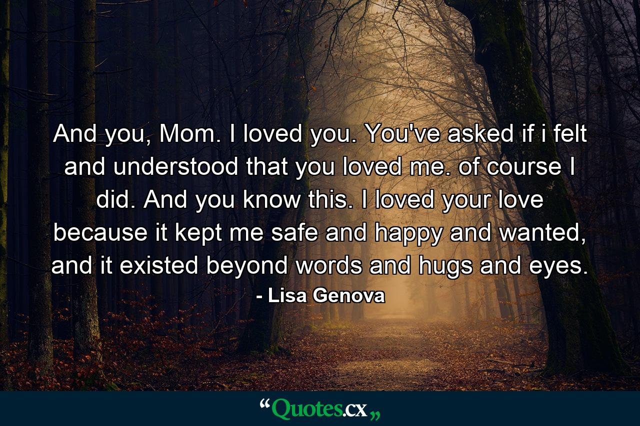 And you, Mom. I loved you. You've asked if i felt and understood that you loved me. of course I did. And you know this. I loved your love because it kept me safe and happy and wanted, and it existed beyond words and hugs and eyes. - Quote by Lisa Genova