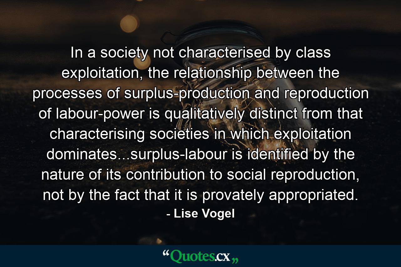 In a society not characterised by class exploitation, the relationship between the processes of surplus-production and reproduction of labour-power is qualitatively distinct from that characterising societies in which exploitation dominates...surplus-labour is identified by the nature of its contribution to social reproduction, not by the fact that it is provately appropriated. - Quote by Lise Vogel