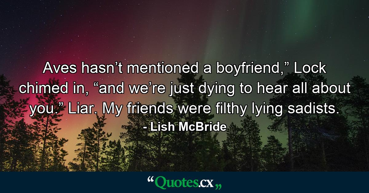 Aves hasn’t mentioned a boyfriend,” Lock chimed in, “and we’re just dying to hear all about you.” Liar. My friends were filthy lying sadists. - Quote by Lish McBride