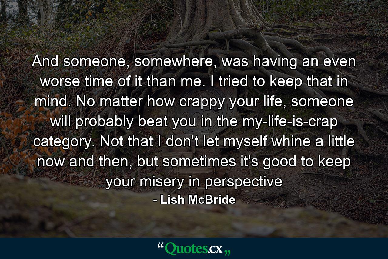 And someone, somewhere, was having an even worse time of it than me. I tried to keep that in mind. No matter how crappy your life, someone will probably beat you in the my-life-is-crap category. Not that I don't let myself whine a little now and then, but sometimes it's good to keep your misery in perspective - Quote by Lish McBride