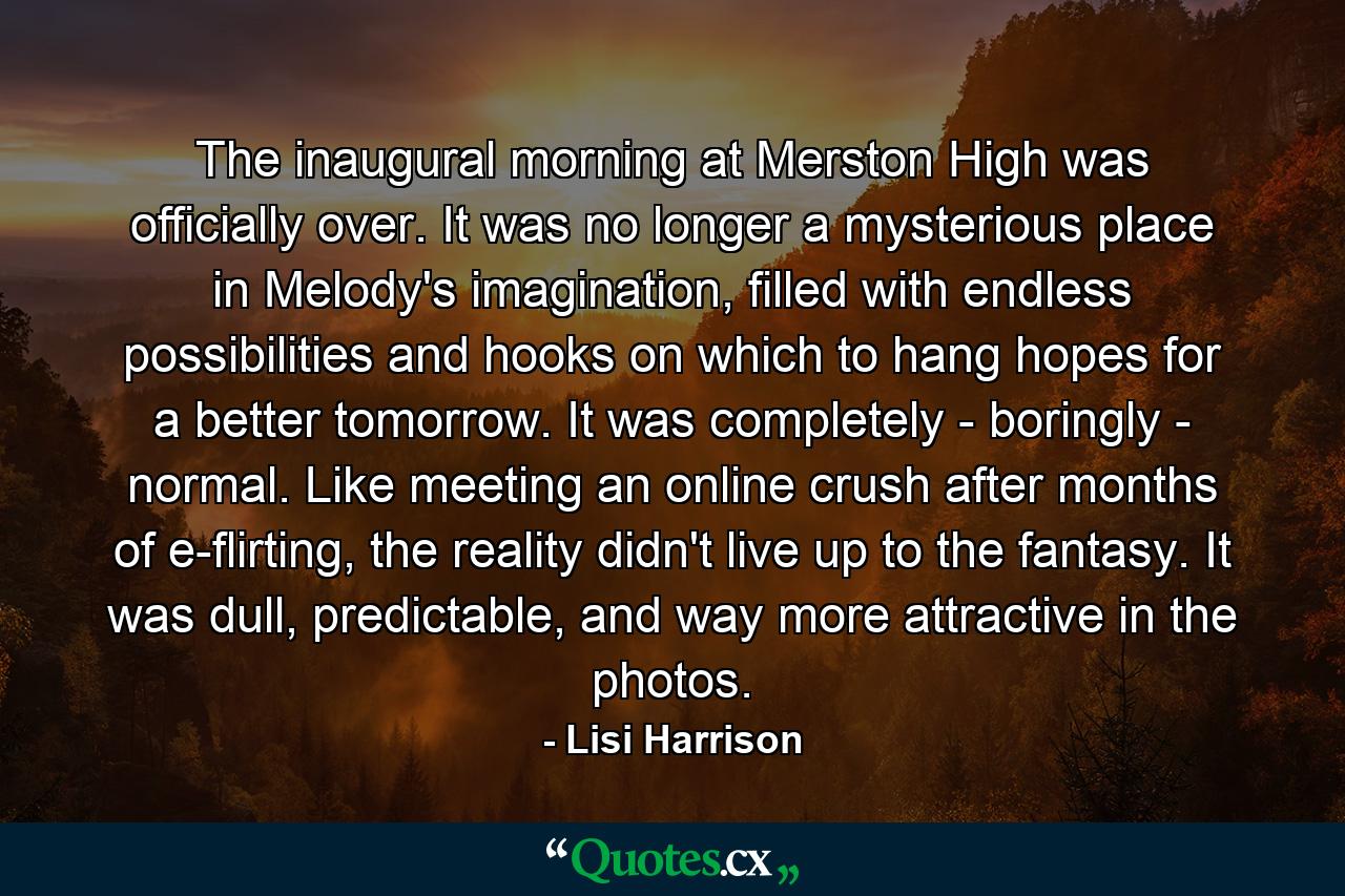 The inaugural morning at Merston High was officially over. It was no longer a mysterious place in Melody's imagination, filled with endless possibilities and hooks on which to hang hopes for a better tomorrow. It was completely - boringly - normal. Like meeting an online crush after months of e-flirting, the reality didn't live up to the fantasy. It was dull, predictable, and way more attractive in the photos. - Quote by Lisi Harrison