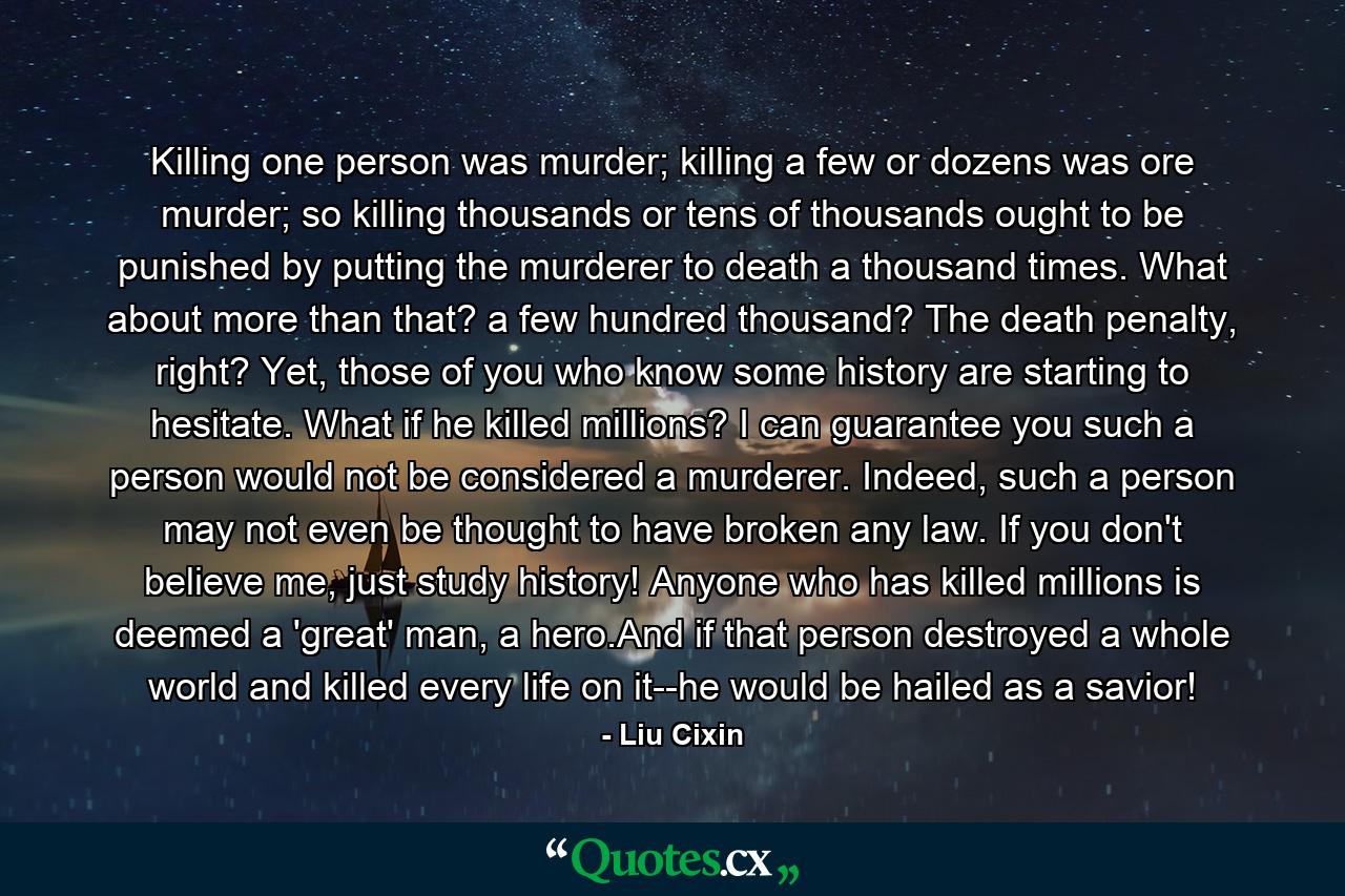 Killing one person was murder; killing a few or dozens was ore murder; so killing thousands or tens of thousands ought to be punished by putting the murderer to death a thousand times. What about more than that? a few hundred thousand? The death penalty, right? Yet, those of you who know some history are starting to hesitate. What if he killed millions? I can guarantee you such a person would not be considered a murderer. Indeed, such a person may not even be thought to have broken any law. If you don't believe me, just study history! Anyone who has killed millions is deemed a 'great' man, a hero.And if that person destroyed a whole world and killed every life on it--he would be hailed as a savior! - Quote by Liu Cixin