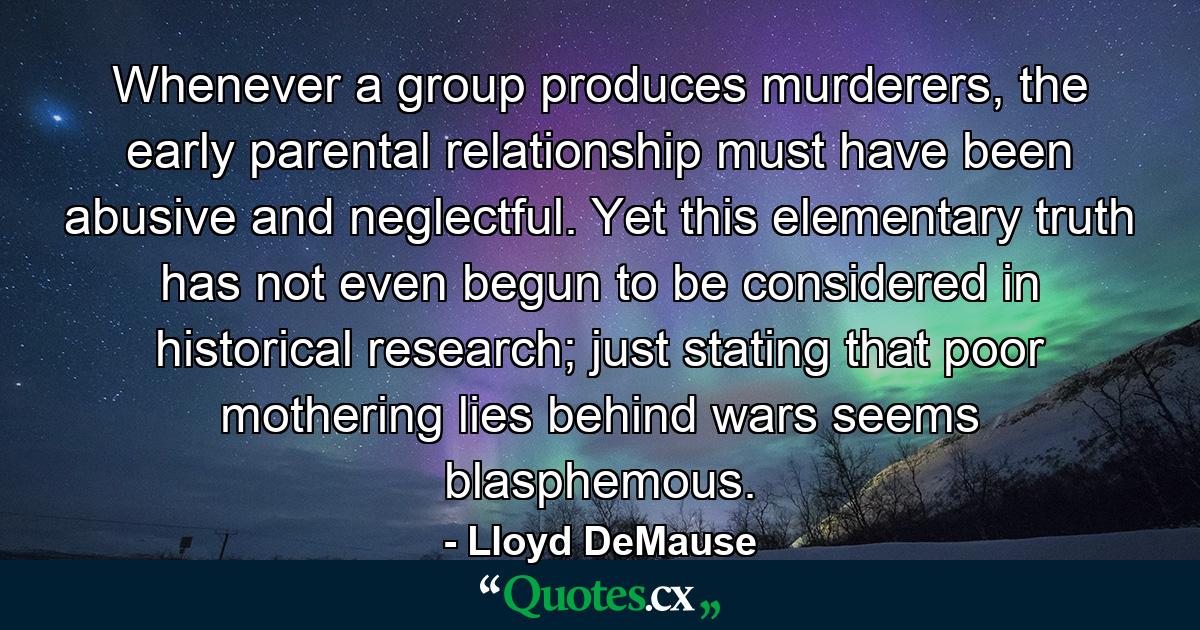 Whenever a group produces murderers, the early parental relationship must have been abusive and neglectful. Yet this elementary truth has not even begun to be considered in historical research; just stating that poor mothering lies behind wars seems blasphemous. - Quote by Lloyd DeMause