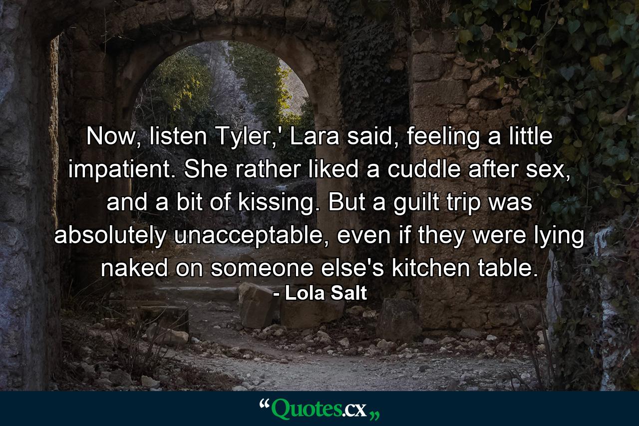 Now, listen Tyler,' Lara said, feeling a little impatient. She rather liked a cuddle after sex, and a bit of kissing. But a guilt trip was absolutely unacceptable, even if they were lying naked on someone else's kitchen table. - Quote by Lola Salt