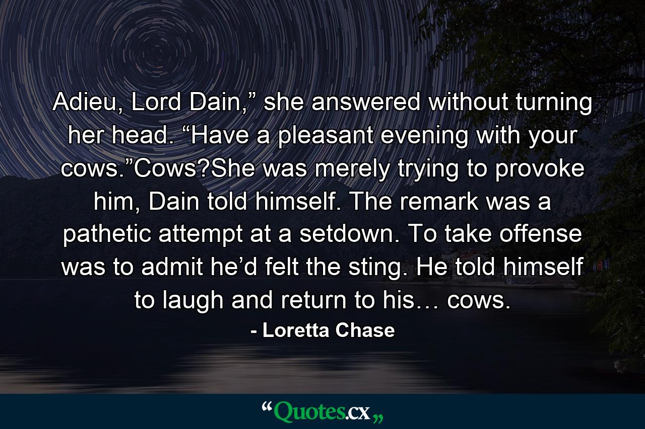 Adieu, Lord Dain,” she answered without turning her head. “Have a pleasant evening with your cows.”Cows?She was merely trying to provoke him, Dain told himself. The remark was a pathetic attempt at a setdown. To take offense was to admit he’d felt the sting. He told himself to laugh and return to his… cows. - Quote by Loretta Chase