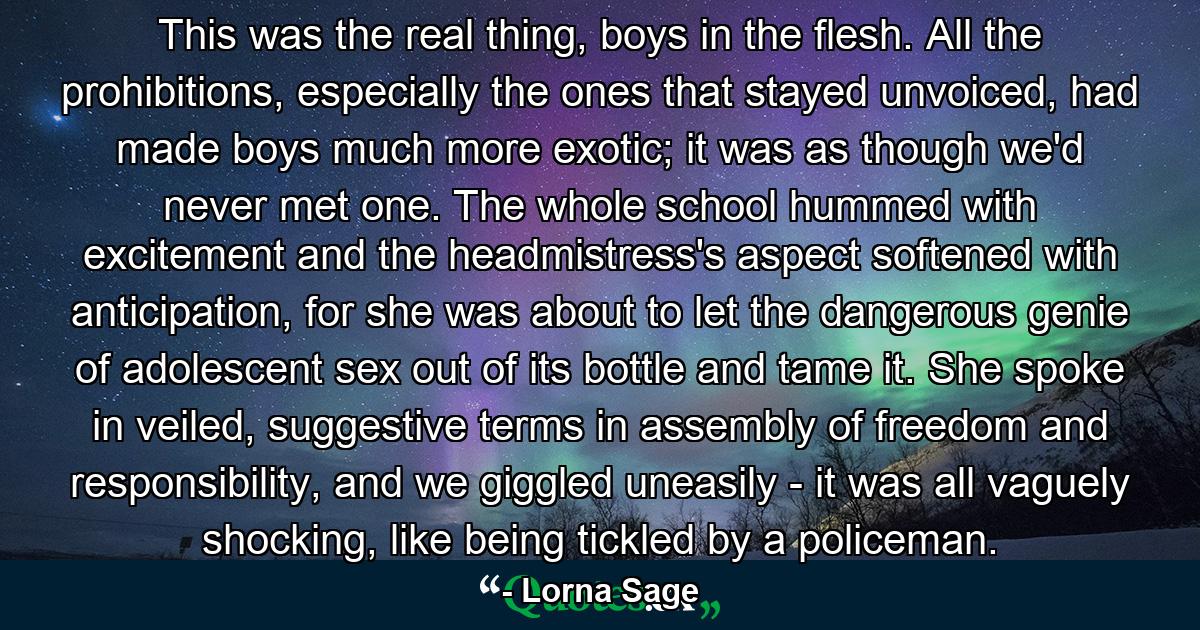 This was the real thing, boys in the flesh. All the prohibitions, especially the ones that stayed unvoiced, had made boys much more exotic; it was as though we'd never met one. The whole school hummed with excitement and the headmistress's aspect softened with anticipation, for she was about to let the dangerous genie of adolescent sex out of its bottle and tame it. She spoke in veiled, suggestive terms in assembly of freedom and responsibility, and we giggled uneasily - it was all vaguely shocking, like being tickled by a policeman. - Quote by Lorna Sage