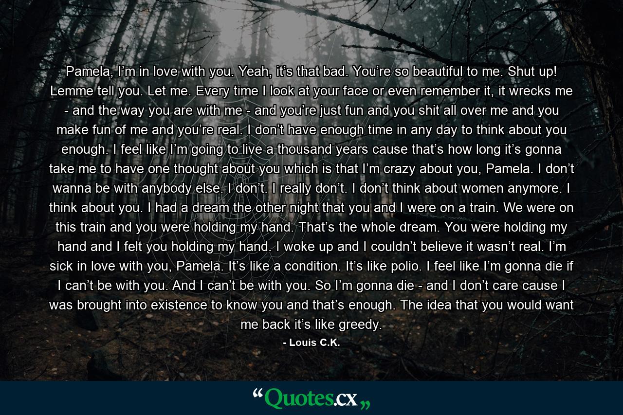 Pamela, I’m in love with you. Yeah, it’s that bad. You’re so beautiful to me. Shut up! Lemme tell you. Let me. Every time I look at your face or even remember it, it wrecks me - and the way you are with me - and you’re just fun and you shit all over me and you make fun of me and you’re real. I don’t have enough time in any day to think about you enough. I feel like I’m going to live a thousand years cause that’s how long it’s gonna take me to have one thought about you which is that I’m crazy about you, Pamela. I don’t wanna be with anybody else. I don’t. I really don’t. I don’t think about women anymore. I think about you. I had a dream the other night that you and I were on a train. We were on this train and you were holding my hand. That’s the whole dream. You were holding my hand and I felt you holding my hand. I woke up and I couldn’t believe it wasn’t real. I’m sick in love with you, Pamela. It’s like a condition. It’s like polio. I feel like I’m gonna die if I can’t be with you. And I can’t be with you. So I’m gonna die - and I don’t care cause I was brought into existence to know you and that’s enough. The idea that you would want me back it’s like greedy. - Quote by Louis C.K.