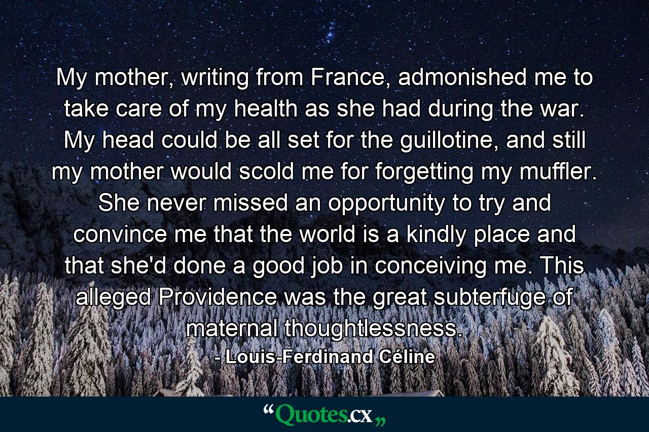 My mother, writing from France, admonished me to take care of my health as she had during the war. My head could be all set for the guillotine, and still my mother would scold me for forgetting my muffler. She never missed an opportunity to try and convince me that the world is a kindly place and that she'd done a good job in conceiving me. This alleged Providence was the great subterfuge of maternal thoughtlessness. - Quote by Louis-Ferdinand Céline