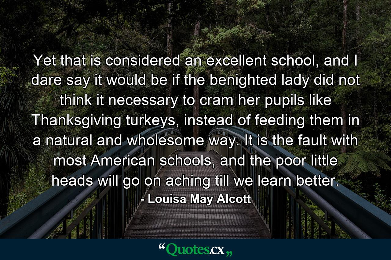 Yet that is considered an excellent school, and I dare say it would be if the benighted lady did not think it necessary to cram her pupils like Thanksgiving turkeys, instead of feeding them in a natural and wholesome way. It is the fault with most American schools, and the poor little heads will go on aching till we learn better. - Quote by Louisa May Alcott