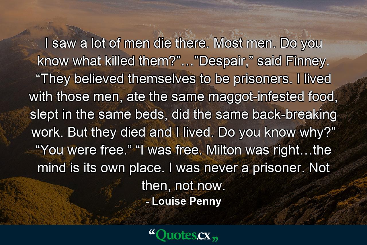 I saw a lot of men die there. Most men. Do you know what killed them?”…”Despair,” said Finney. “They believed themselves to be prisoners. I lived with those men, ate the same maggot-infested food, slept in the same beds, did the same back-breaking work. But they died and I lived. Do you know why?” “You were free.” “I was free. Milton was right…the mind is its own place. I was never a prisoner. Not then, not now. - Quote by Louise Penny