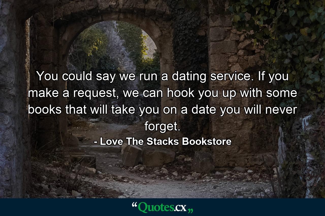 You could say we run a dating service. If you make a request, we can hook you up with some books that will take you on a date you will never forget. - Quote by Love The Stacks Bookstore